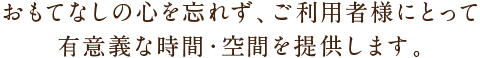 おもてなしの心を忘れず、ご利用者様にとって有意義な時間・空間を提供します。